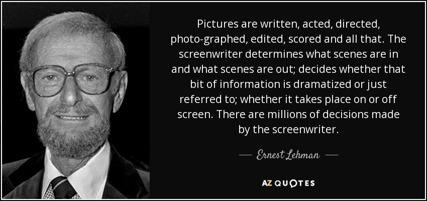 Pictures are written, acted, directed, photo­graphed, edited, scored and all that. The screenwriter determines what scenes are in and what scenes are out; decides whether that bit of information is dramatized or just referred to; whether it takes place on or off screen. There are millions of decisions made by the screenwriter. - Ernest Lehman