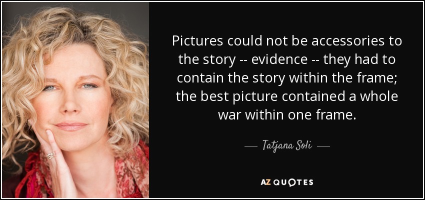 Pictures could not be accessories to the story -- evidence -- they had to contain the story within the frame; the best picture contained a whole war within one frame. - Tatjana Soli