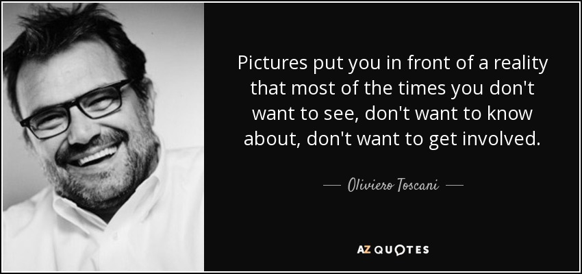 Pictures put you in front of a reality that most of the times you don't want to see, don't want to know about, don't want to get involved. - Oliviero Toscani