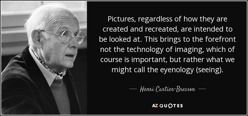 Pictures, regardless of how they are created and recreated, are intended to be looked at. This brings to the forefront not the technology of imaging, which of course is important, but rather what we might call the eyenology (seeing). - Henri Cartier-Bresson