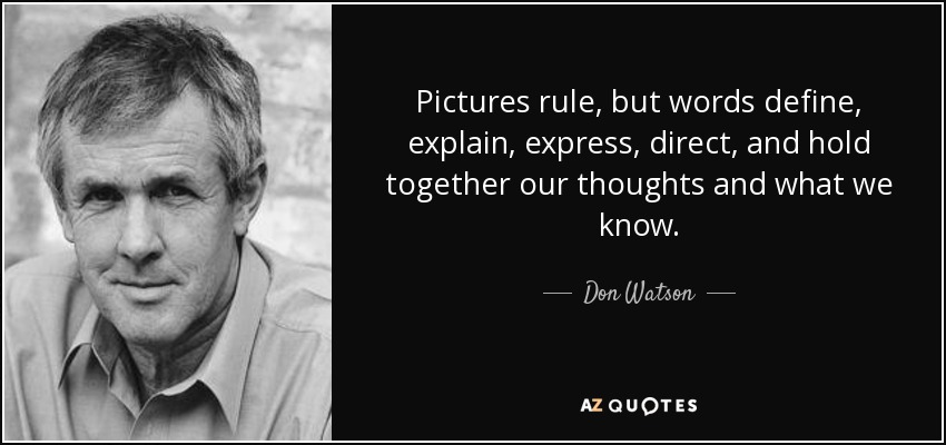 Pictures rule, but words define, explain, express, direct, and hold together our thoughts and what we know. - Don Watson