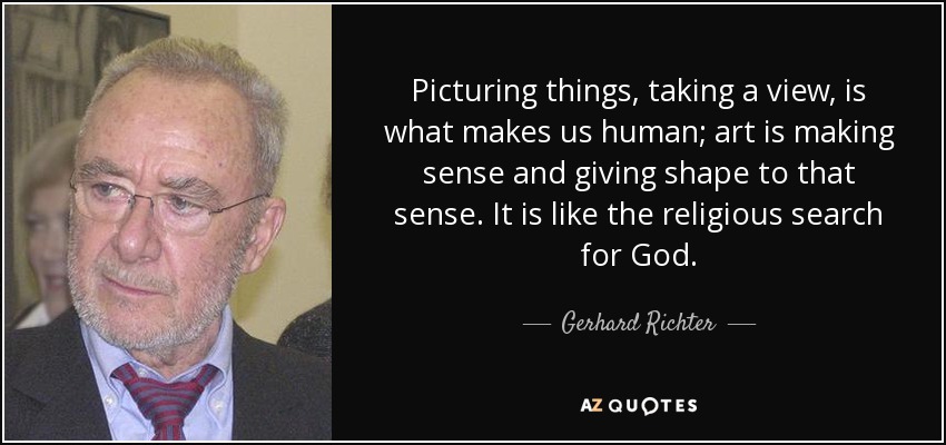 Picturing things, taking a view, is what makes us human; art is making sense and giving shape to that sense. It is like the religious search for God. - Gerhard Richter