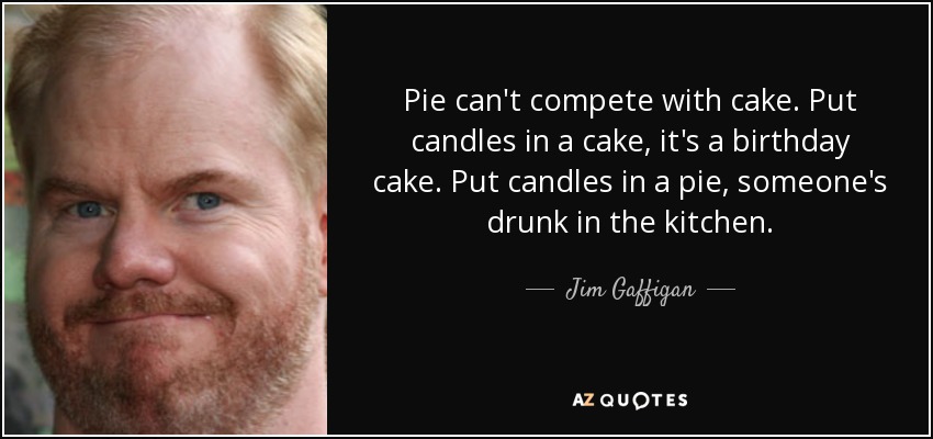 Pie can't compete with cake. Put candles in a cake, it's a birthday cake. Put candles in a pie, someone's drunk in the kitchen. - Jim Gaffigan
