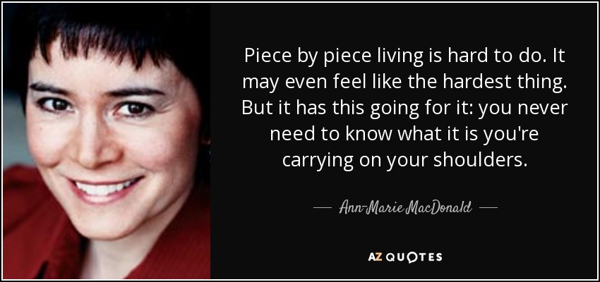 Piece by piece living is hard to do. It may even feel like the hardest thing. But it has this going for it: you never need to know what it is you're carrying on your shoulders. - Ann-Marie MacDonald