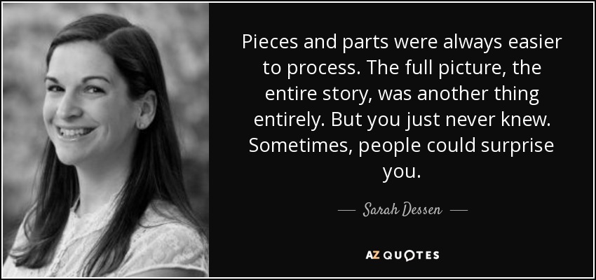 Pieces and parts were always easier to process. The full picture, the entire story, was another thing entirely. But you just never knew. Sometimes, people could surprise you. - Sarah Dessen