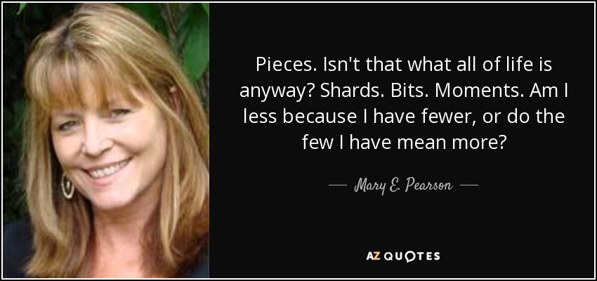 Pieces. Isn't that what all of life is anyway? Shards. Bits. Moments. Am I less because I have fewer, or do the few I have mean more? - Mary E. Pearson