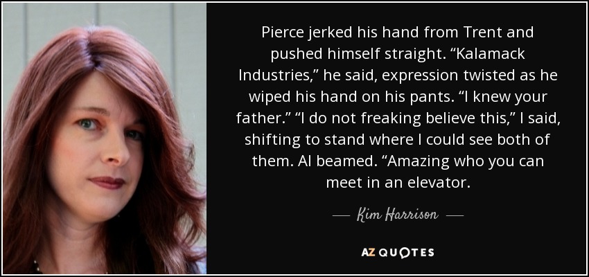 Pierce jerked his hand from Trent and pushed himself straight. “Kalamack Industries,” he said, expression twisted as he wiped his hand on his pants. “I knew your father.” “I do not freaking believe this,” I said, shifting to stand where I could see both of them. Al beamed. “Amazing who you can meet in an elevator. - Kim Harrison