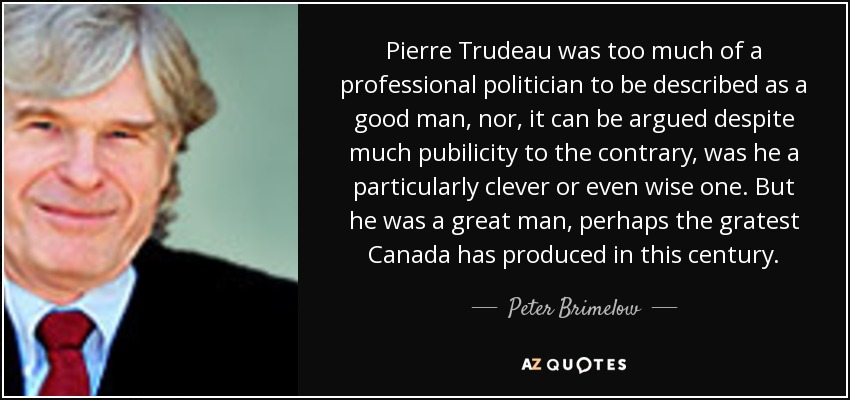 Pierre Trudeau was too much of a professional politician to be described as a good man, nor, it can be argued despite much pubilicity to the contrary, was he a particularly clever or even wise one. But he was a great man, perhaps the gratest Canada has produced in this century. - Peter Brimelow