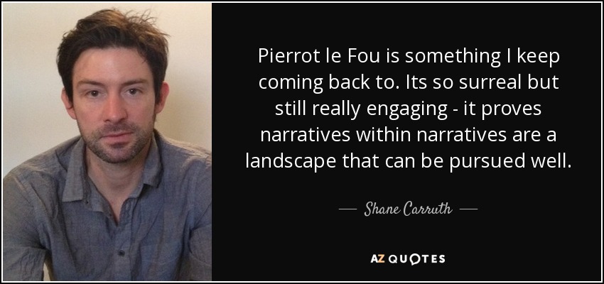 Pierrot le Fou is something I keep coming back to. Its so surreal but still really engaging - it proves narratives within narratives are a landscape that can be pursued well. - Shane Carruth