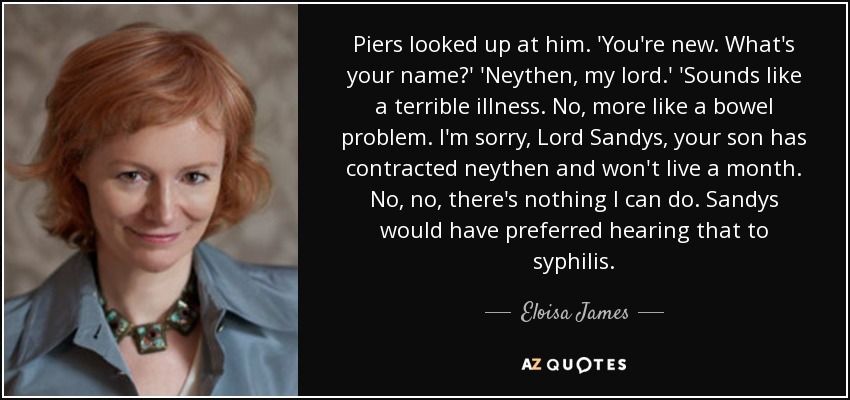 Piers looked up at him. 'You're new. What's your name?' 'Neythen, my lord.' 'Sounds like a terrible illness. No, more like a bowel problem. I'm sorry, Lord Sandys, your son has contracted neythen and won't live a month. No, no, there's nothing I can do. Sandys would have preferred hearing that to syphilis. - Eloisa James