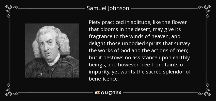 Piety practiced in solitude, like the flower that blooms in the desert, may give its fragrance to the winds of heaven, and delight those unbodied spirits that survey the works of God and the actions of men; but it bestows no assistance upon earthly beings, and however free from taints of impurity, yet wants the sacred splendor of beneficence. - Samuel Johnson