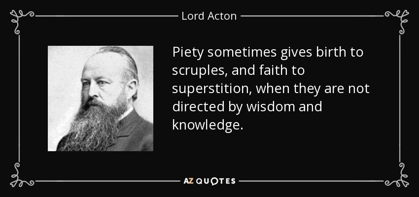 Piety sometimes gives birth to scruples, and faith to superstition, when they are not directed by wisdom and knowledge. - Lord Acton