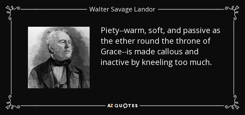 Piety--warm, soft, and passive as the ether round the throne of Grace--is made callous and inactive by kneeling too much. - Walter Savage Landor