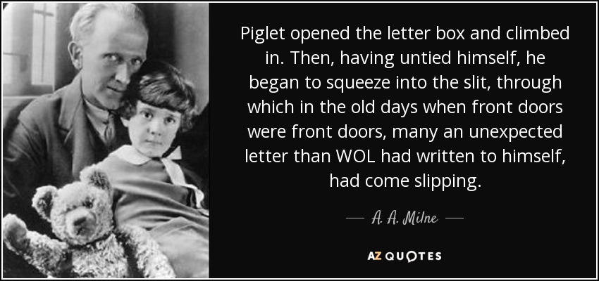 Piglet opened the letter box and climbed in. Then, having untied himself, he began to squeeze into the slit, through which in the old days when front doors were front doors, many an unexpected letter than WOL had written to himself, had come slipping. - A. A. Milne