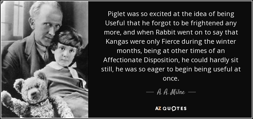 Piglet was so excited at the idea of being Useful that he forgot to be frightened any more, and when Rabbit went on to say that Kangas were only Fierce during the winter months, being at other times of an Affectionate Disposition, he could hardly sit still, he was so eager to begin being useful at once. - A. A. Milne