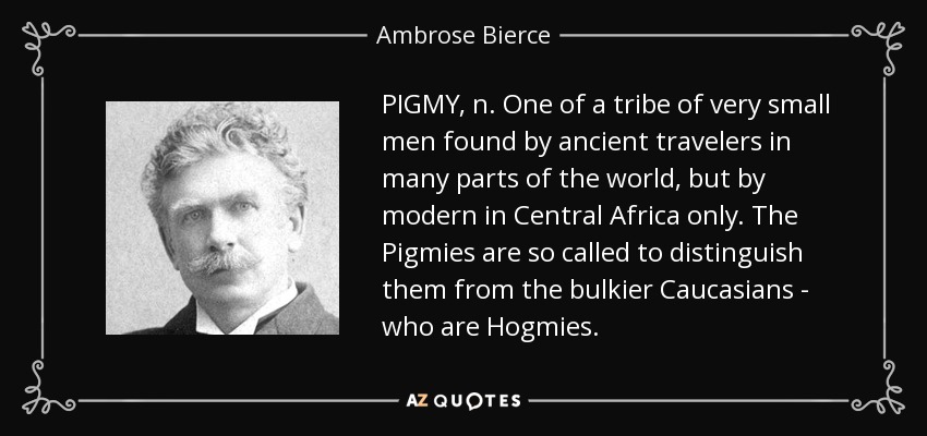 PIGMY, n. One of a tribe of very small men found by ancient travelers in many parts of the world, but by modern in Central Africa only. The Pigmies are so called to distinguish them from the bulkier Caucasians - who are Hogmies. - Ambrose Bierce