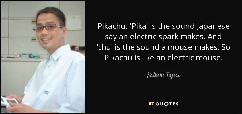 Pikachu. 'Pika' is the sound Japanese say an electric spark makes. And 'chu' is the sound a mouse makes. So Pikachu is like an electric mouse. - Satoshi Tajiri