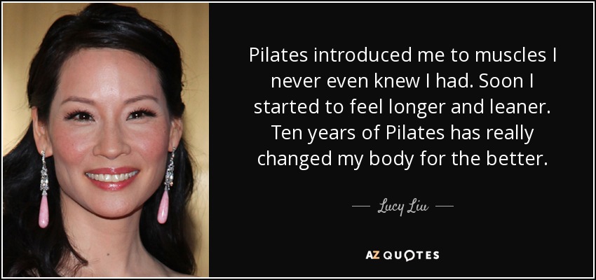 Pilates introduced me to muscles I never even knew I had. Soon I started to feel longer and leaner. Ten years of Pilates has really changed my body for the better. - Lucy Liu