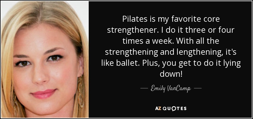 Pilates is my favorite core strengthener. I do it three or four times a week. With all the strengthening and lengthening, it's like ballet. Plus, you get to do it lying down! - Emily VanCamp