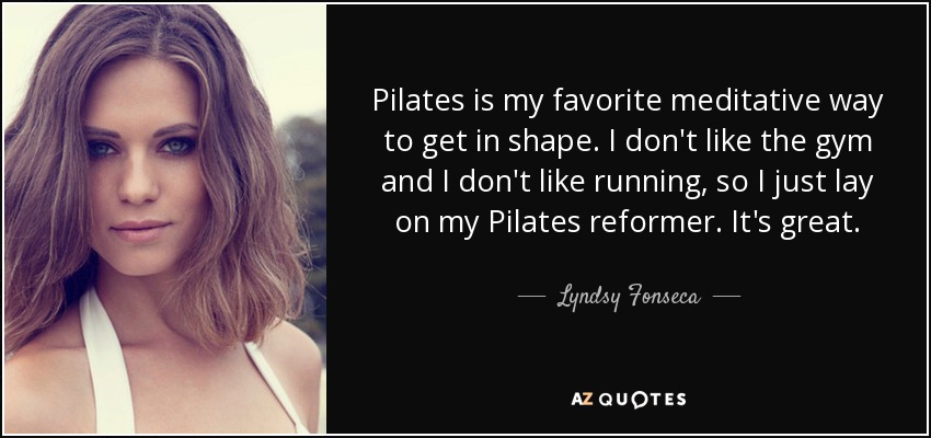 Pilates is my favorite meditative way to get in shape. I don't like the gym and I don't like running, so I just lay on my Pilates reformer. It's great. - Lyndsy Fonseca