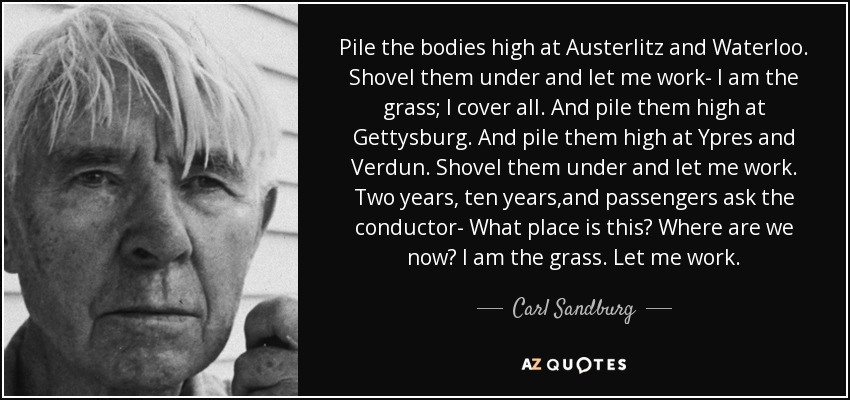 Pile the bodies high at Austerlitz and Waterloo. Shovel them under and let me work- I am the grass; I cover all. And pile them high at Gettysburg. And pile them high at Ypres and Verdun. Shovel them under and let me work. Two years, ten years,and passengers ask the conductor- What place is this? Where are we now? I am the grass. Let me work. - Carl Sandburg