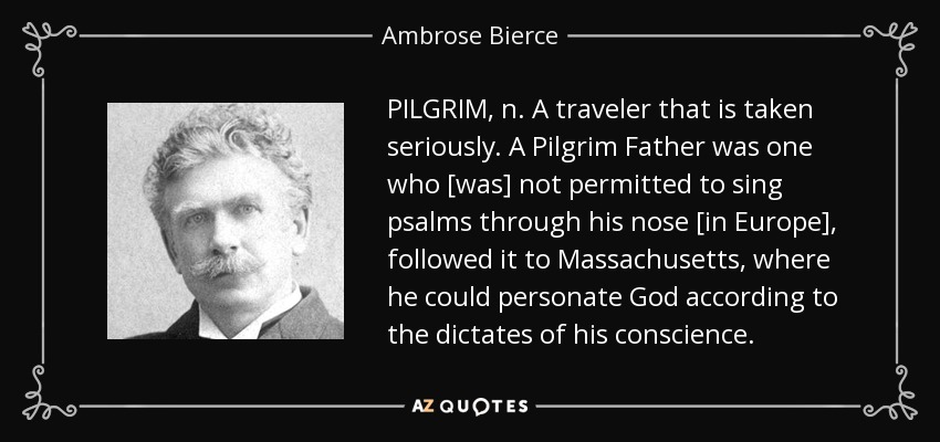 PILGRIM, n. A traveler that is taken seriously. A Pilgrim Father was one who [was] not permitted to sing psalms through his nose [in Europe], followed it to Massachusetts, where he could personate God according to the dictates of his conscience. - Ambrose Bierce