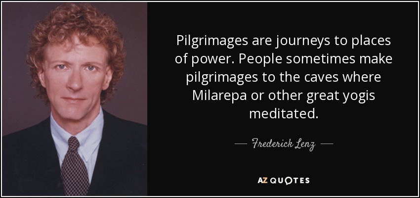 Pilgrimages are journeys to places of power. People sometimes make pilgrimages to the caves where Milarepa or other great yogis meditated. - Frederick Lenz