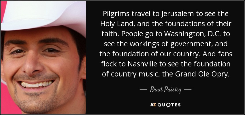 Pilgrims travel to Jerusalem to see the Holy Land, and the foundations of their faith. People go to Washington, D.C. to see the workings of government, and the foundation of our country. And fans flock to Nashville to see the foundation of country music, the Grand Ole Opry. - Brad Paisley