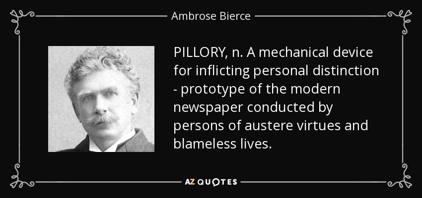 PILLORY, n. A mechanical device for inflicting personal distinction - prototype of the modern newspaper conducted by persons of austere virtues and blameless lives. - Ambrose Bierce