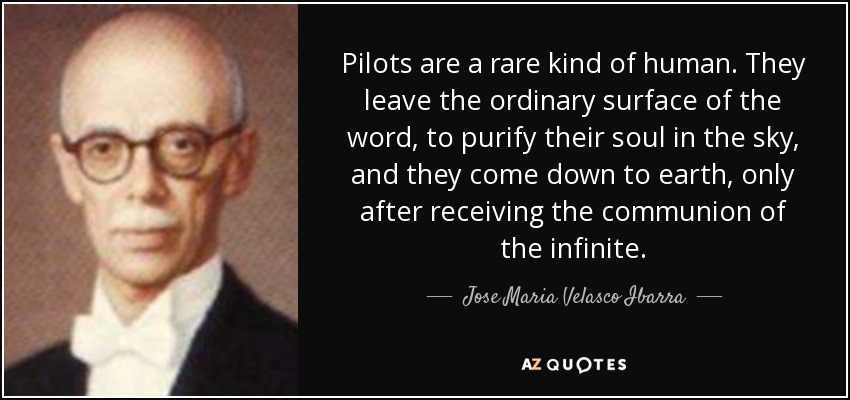 Pilots are a rare kind of human. They leave the ordinary surface of the word, to purify their soul in the sky, and they come down to earth, only after receiving the communion of the infinite. - Jose Maria Velasco Ibarra