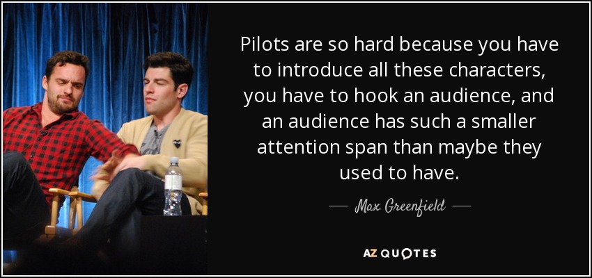 Pilots are so hard because you have to introduce all these characters, you have to hook an audience, and an audience has such a smaller attention span than maybe they used to have. - Max Greenfield