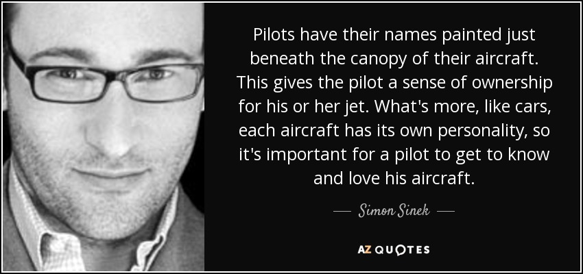 Pilots have their names painted just beneath the canopy of their aircraft. This gives the pilot a sense of ownership for his or her jet. What's more, like cars, each aircraft has its own personality, so it's important for a pilot to get to know and love his aircraft. - Simon Sinek