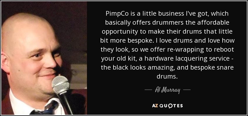 PimpCo is a little business I've got, which basically offers drummers the affordable opportunity to make their drums that little bit more bespoke. I love drums and love how they look, so we offer re-wrapping to reboot your old kit, a hardware lacquering service - the black looks amazing, and bespoke snare drums. - Al Murray