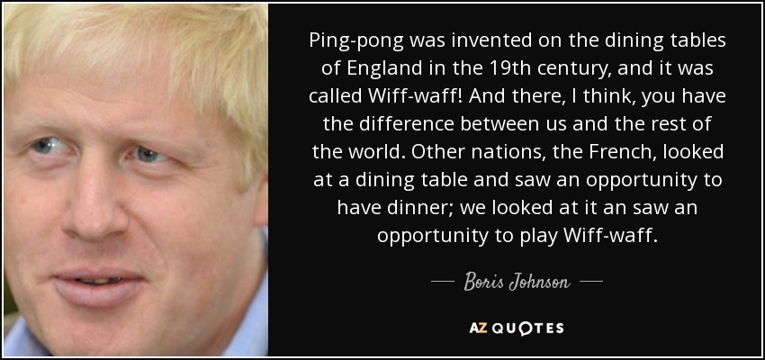 Ping-pong was invented on the dining tables of England in the 19th century, and it was called Wiff-waff! And there, I think, you have the difference between us and the rest of the world. Other nations, the French, looked at a dining table and saw an opportunity to have dinner; we looked at it an saw an opportunity to play Wiff-waff. - Boris Johnson