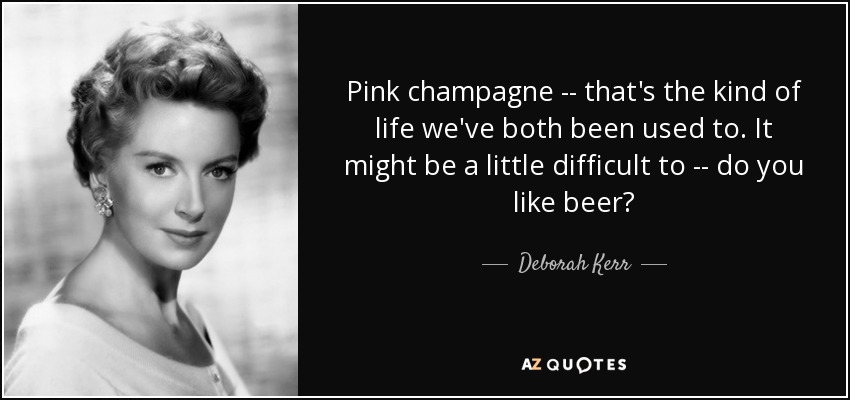 Pink champagne -- that's the kind of life we've both been used to. It might be a little difficult to -- do you like beer? - Deborah Kerr