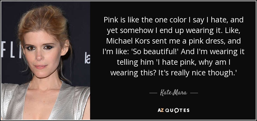 Pink is like the one color I say I hate, and yet somehow I end up wearing it. Like, Michael Kors sent me a pink dress, and I'm like: 'So beautiful!' And I'm wearing it telling him 'I hate pink, why am I wearing this? It's really nice though.' - Kate Mara