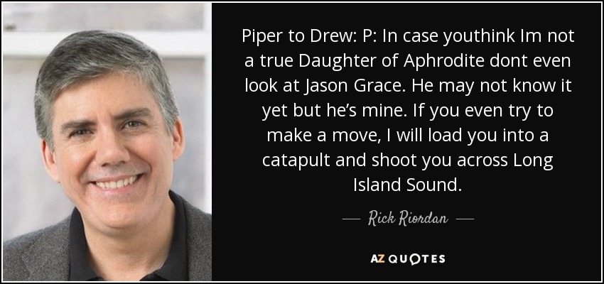 Piper to Drew: P: In case youthink Im not a true Daughter of Aphrodite dont even look at Jason Grace. He may not know it yet but he’s mine. If you even try to make a move, I will load you into a catapult and shoot you across Long Island Sound. - Rick Riordan