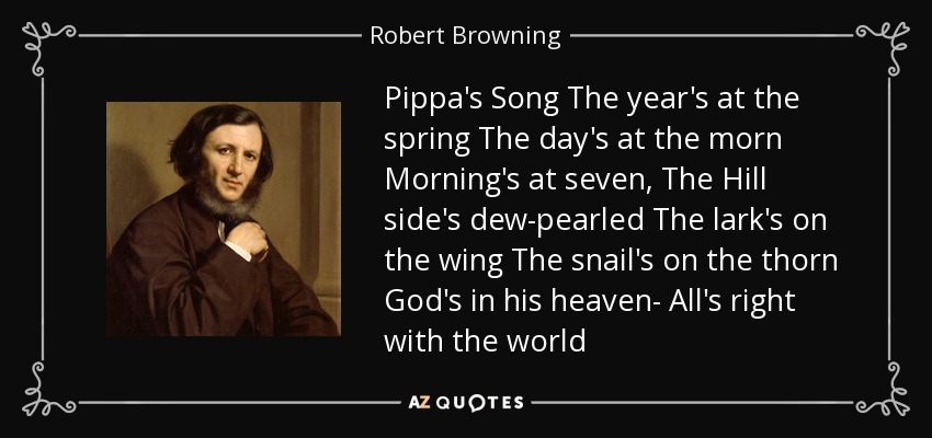 Pippa's Song The year's at the spring The day's at the morn Morning's at seven, The Hill side's dew-pearled The lark's on the wing The snail's on the thorn God's in his heaven- All's right with the world - Robert Browning