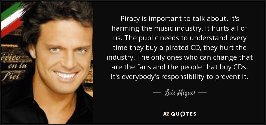 Piracy is important to talk about. It's harming the music industry. It hurts all of us. The public needs to understand every time they buy a pirated CD, they hurt the industry. The only ones who can change that are the fans and the people that buy CDs. It's everybody's responsibility to prevent it. - Luis Miguel