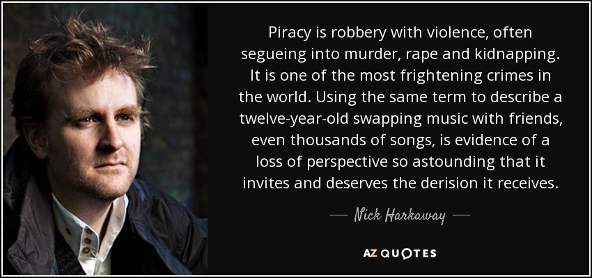 Piracy is robbery with violence, often segueing into murder, rape and kidnapping. It is one of the most frightening crimes in the world. Using the same term to describe a twelve-year-old swapping music with friends, even thousands of songs, is evidence of a loss of perspective so astounding that it invites and deserves the derision it receives. - Nick Harkaway