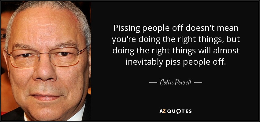 Pissing people off doesn't mean you're doing the right things, but doing the right things will almost inevitably piss people off. - Colin Powell