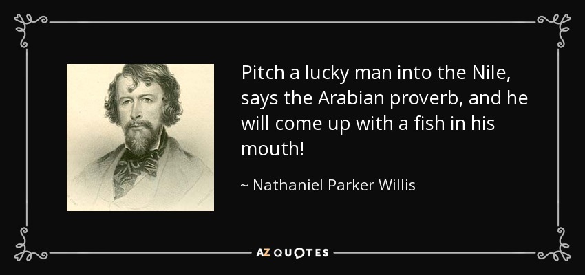 Pitch a lucky man into the Nile, says the Arabian proverb, and he will come up with a fish in his mouth! - Nathaniel Parker Willis