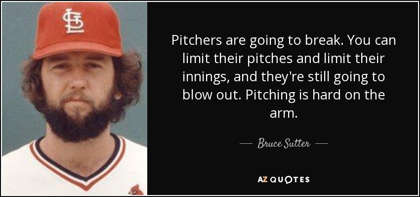 Pitchers are going to break. You can limit their pitches and limit their innings, and they're still going to blow out. Pitching is hard on the arm. - Bruce Sutter