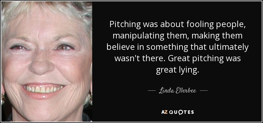 Pitching was about fooling people, manipulating them, making them believe in something that ultimately wasn't there. Great pitching was great lying. - Linda Ellerbee