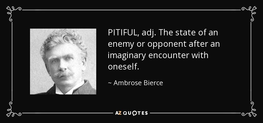 PITIFUL, adj. The state of an enemy or opponent after an imaginary encounter with oneself. - Ambrose Bierce