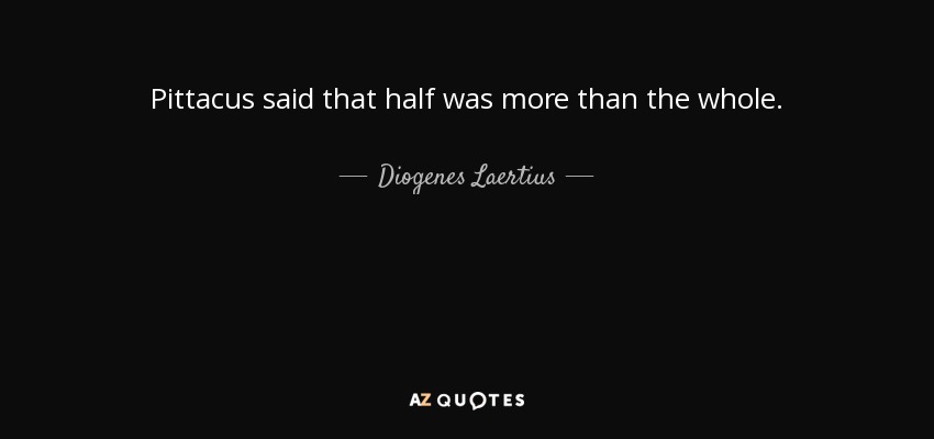 Pittacus said that half was more than the whole. - Diogenes Laertius