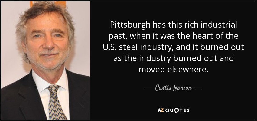 Pittsburgh has this rich industrial past, when it was the heart of the U.S. steel industry, and it burned out as the industry burned out and moved elsewhere. - Curtis Hanson