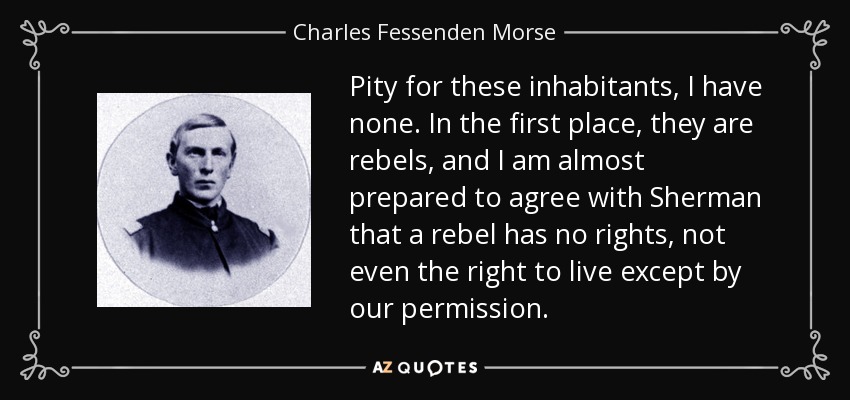 Pity for these inhabitants, I have none. In the first place, they are rebels, and I am almost prepared to agree with Sherman that a rebel has no rights, not even the right to live except by our permission. - Charles Fessenden Morse