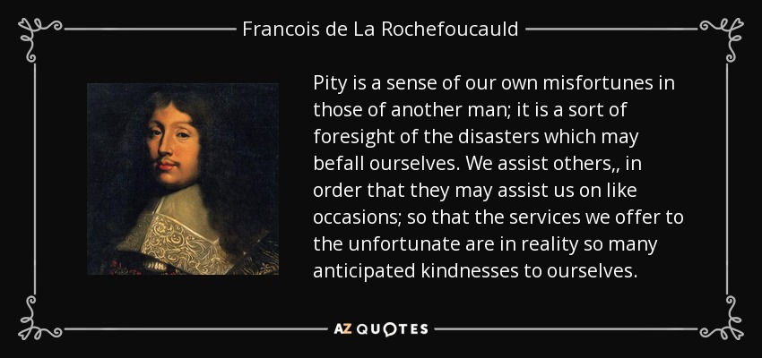 Pity is a sense of our own misfortunes in those of another man; it is a sort of foresight of the disasters which may befall ourselves. We assist others,, in order that they may assist us on like occasions; so that the services we offer to the unfortunate are in reality so many anticipated kindnesses to ourselves. - Francois de La Rochefoucauld