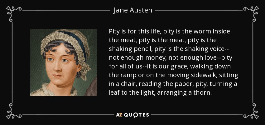 Pity is for this life, pity is the worm inside the meat, pity is the meat, pity is the shaking pencil, pity is the shaking voice-- not enough money, not enough love--pity for all of us--it is our grace, walking down the ramp or on the moving sidewalk, sitting in a chair, reading the paper, pity, turning a leaf to the light, arranging a thorn. - Jane Austen